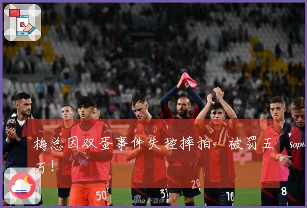 梅总因双蛋事件失控摔拍，被罚五万！