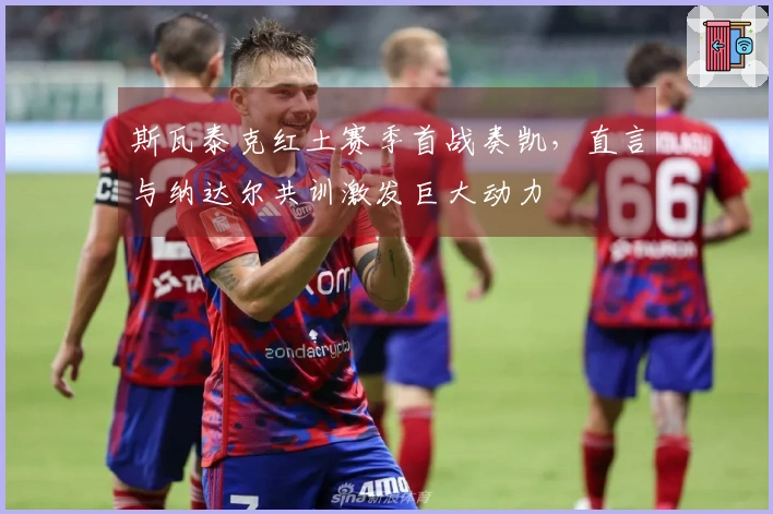 斯瓦泰克红土赛季首战奏凯，直言与纳达尔共训激发巨大动力