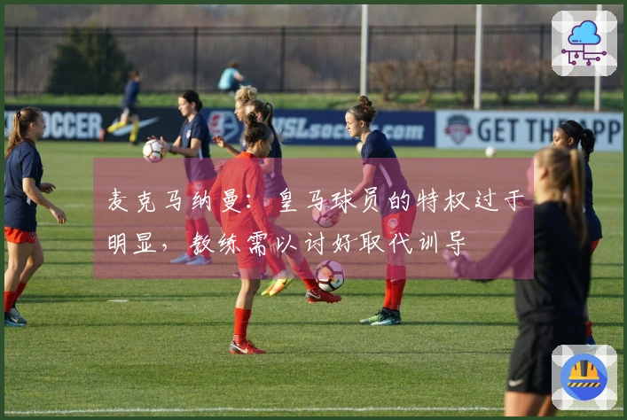 麦克马纳曼：皇马球员的特权过于明显，教练需以讨好取代训导