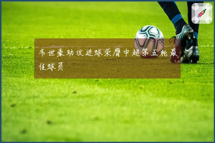 韦世豪助攻进球荣膺中超第五轮最佳球员