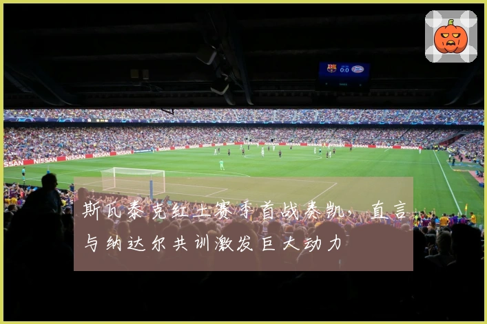 斯瓦泰克红土赛季首战奏凯，直言与纳达尔共训激发巨大动力