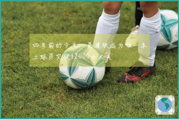 四年前的今天：易建联成为唯一本土球员突破12000分大关