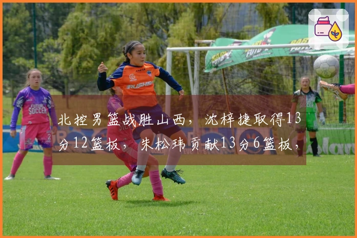北控男篮战胜山西，沈梓捷取得13分12篮板，朱松玮贡献13分6篮板，里勒和豪斯表现出色
