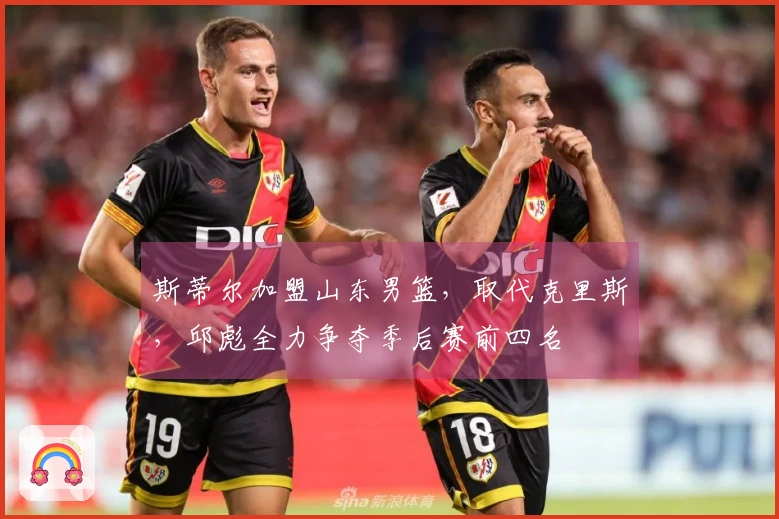 斯蒂尔加盟山东男篮，取代克里斯，邱彪全力争夺季后赛前四名