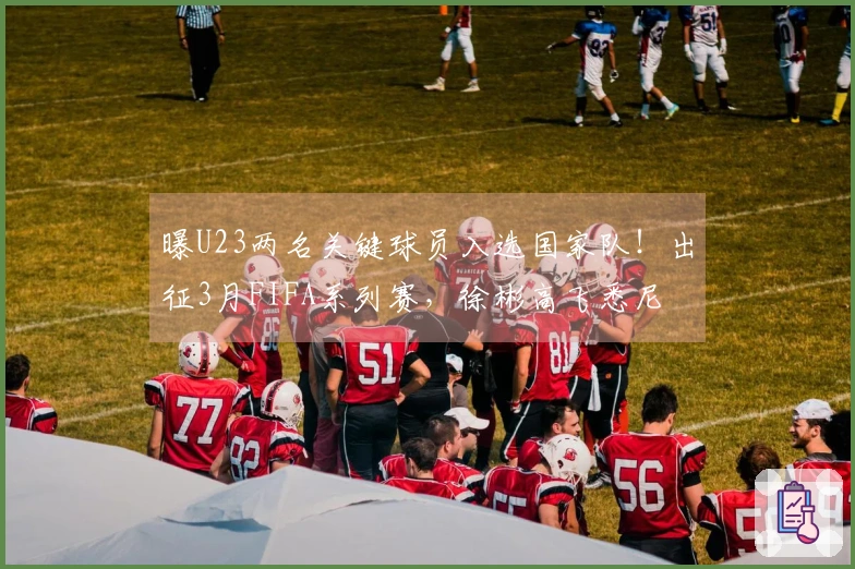 曝U23两名关键球员入选国家队！出征3月FIFA系列赛，徐彬高飞悉尼