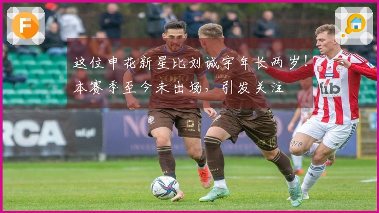 这位申花新星比刘诚宇年长两岁！本赛季至今未出场，引发关注