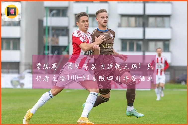 常规赛丨团队齐发力连斩三场！先行者主场100-84击败四川丰谷酒业