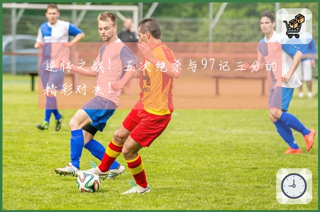 逆转之战！五次绝杀与97记三分的精彩对决！