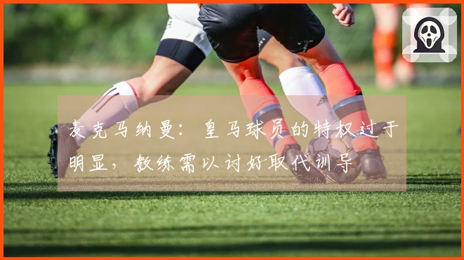 麦克马纳曼：皇马球员的特权过于明显，教练需以讨好取代训导