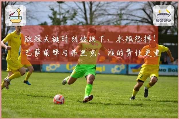 欧冠关键时刻被换下，水瓶怒摔！巴萨前锋与弗里克，谁的责任更重？