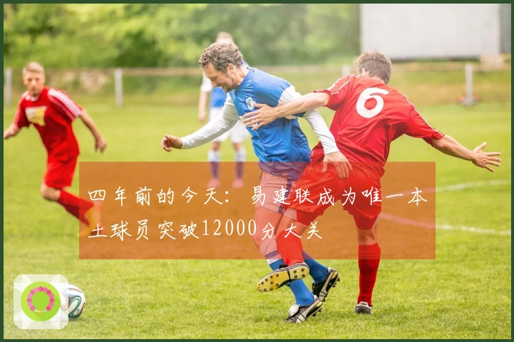 四年前的今天：易建联成为唯一本土球员突破12000分大关