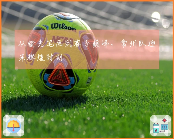 从输光笔画到赛季巅峰，常州队迎来辉煌时刻