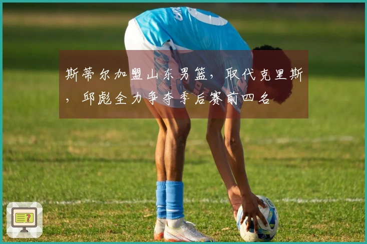 斯蒂尔加盟山东男篮，取代克里斯，邱彪全力争夺季后赛前四名