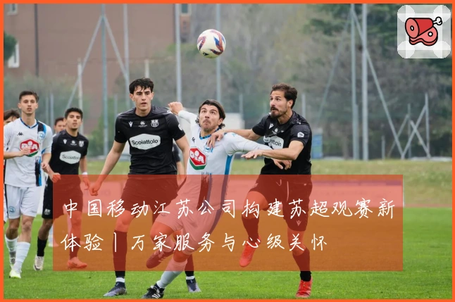 中国移动江苏公司构建苏超观赛新体验丨万家服务与心级关怀