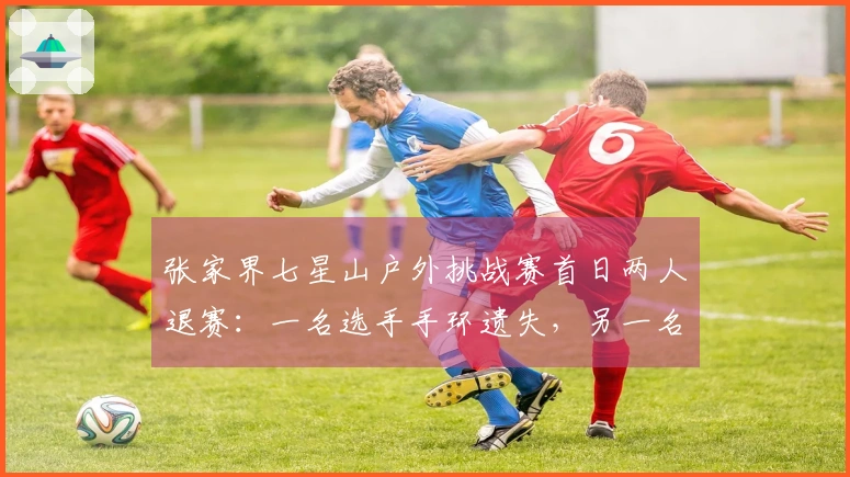 张家界七星山户外挑战赛首日两人退赛：一名选手手环遗失，另一名选手私下交气罐给家属
